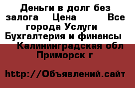 Деньги в долг без залога  › Цена ­ 100 - Все города Услуги » Бухгалтерия и финансы   . Калининградская обл.,Приморск г.